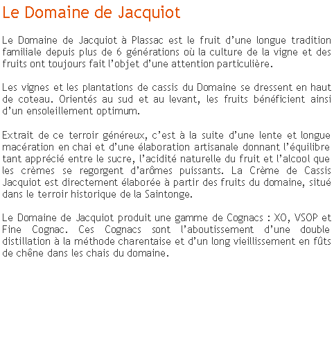 Zone de Texte: Le Domaine de JacquiotLe Domaine de Jacquiot  Plassac est le fruit dune longue tradition familiale depuis plus de 6 gnrations o la culture de la vigne et des fruits ont toujours fait lobjet dune attention particulire.  Les vignes et les plantations de cassis du Domaine se dressent en haut de coteau. Orients au sud et au levant, les fruits bnficient ainsi dun ensoleillement optimum. 
Extrait de ce terroir gnreux, cest  la suite dune lente et longue macration en chai et dune laboration artisanale donnant lquilibre tant apprci entre le sucre, lacidit naturelle du fruit et lalcool que les crmes se regorgent darmes puissants. La Crme de Cassis Jacquiot est directement labore  partir des fruits du domaine, situ dans le terroir historique de la Saintonge.  Le Domaine de Jacquiot produit une gamme de Cognacs : XO, VSOP et Fine Cognac. Ces Cognacs sont laboutissement dune double distillation  la mthode charentaise et dun long vieillissement en fts de chne dans les chais du domaine. 

